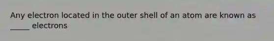Any electron located in the outer shell of an atom are known as _____ electrons