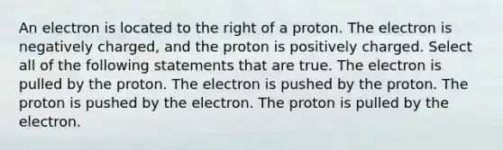 An electron is located to the right of a proton. The electron is negatively charged, and the proton is positively charged. Select all of the following statements that are true. The electron is pulled by the proton. The electron is pushed by the proton. The proton is pushed by the electron. The proton is pulled by the electron.