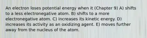 An electron loses potential energy when it (Chapter 9) A) shifts to a less electronegative atom. B) shifts to a more electronegative atom. C) increases its kinetic energy. D) increases its activity as an oxidizing agent. E) moves further away from the nucleus of the atom.