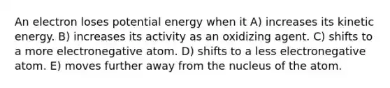 An electron loses potential energy when it A) increases its kinetic energy. B) increases its activity as an oxidizing agent. C) shifts to a more electronegative atom. D) shifts to a less electronegative atom. E) moves further away from the nucleus of the atom.