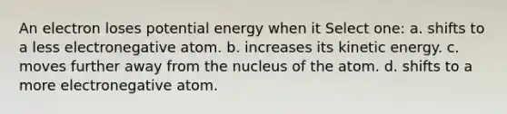 An electron loses potential energy when it Select one: a. shifts to a less electronegative atom. b. increases its kinetic energy. c. moves further away from the nucleus of the atom. d. shifts to a more electronegative atom.