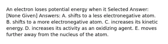 An electron loses potential energy when it Selected Answer: [None Given] Answers: A. shifts to a less electronegative atom. B. shifts to a more electronegative atom. C. increases its kinetic energy. D. increases its activity as an oxidizing agent. E. moves further away from the nucleus of the atom.