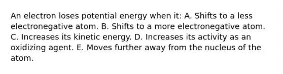 An electron loses potential energy when it: A. Shifts to a less electronegative atom. B. Shifts to a more electronegative atom. C. Increases its kinetic energy. D. Increases its activity as an oxidizing agent. E. Moves further away from the nucleus of the atom.