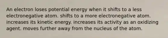 An electron loses potential energy when it shifts to a less electronegative atom. shifts to a more electronegative atom. increases its kinetic energy. increases its activity as an oxidizing agent. moves further away from the nucleus of the atom.