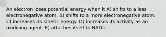 An electron loses potential energy when it A) shifts to a less electronegative atom. B) shifts to a more electronegative atom. C) increases its kinetic energy. D) increases its activity as an oxidizing agent. E) attaches itself to NAD+.