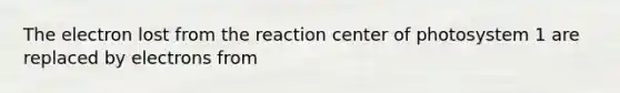 The electron lost from the reaction center of photosystem 1 are replaced by electrons from