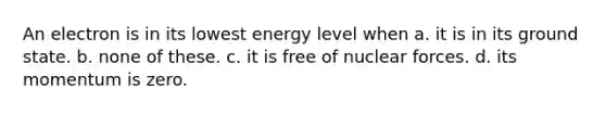 An electron is in its lowest energy level when a. it is in its ground state. b. none of these. c. it is free of nuclear forces. d. its momentum is zero.