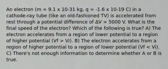 An electron (m = 9.1 x 10-31 kg, q = -1.6 x 10-19 C) in a cathode-ray tube (like an old-fashioned TV) is accelerated from rest through a potential difference of ΔV = 5000 V. What is the final speed of the electron? Which of the following is true? A) The electron accelerates from a region of lower potential to a region of higher potential (Vf > Vi). B) The electron accelerates from a region of higher potential to a region of lower potential (Vf < Vi). C) There's not enough information to determine whether A or B is true.