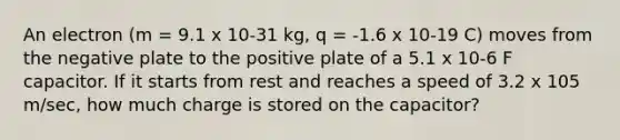 An electron (m = 9.1 x 10-31 kg, q = -1.6 x 10-19 C) moves from the negative plate to the positive plate of a 5.1 x 10-6 F capacitor. If it starts from rest and reaches a speed of 3.2 x 105 m/sec, how much charge is stored on the capacitor?