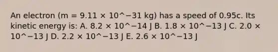 An electron (m = 9.11 × 10^−31 kg) has a speed of 0.95c. Its kinetic energy is: A. 8.2 × 10^−14 J B. 1.8 × 10^−13 J C. 2.0 × 10^−13 J D. 2.2 × 10^−13 J E. 2.6 × 10^−13 J