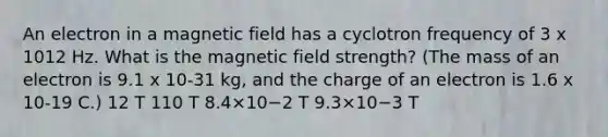 An electron in a magnetic field has a cyclotron frequency of 3 x 1012 Hz. What is the magnetic field strength? (The mass of an electron is 9.1 x 10-31 kg, and the charge of an electron is 1.6 x 10-19 C.) 12 T 110 T 8.4×10−2 T 9.3×10−3 T