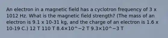 An electron in a magnetic field has a cyclotron frequency of 3 x 1012 Hz. What is the magnetic field strength? (The mass of an electron is 9.1 x 10-31 kg, and the charge of an electron is 1.6 x 10-19 C.) 12 T 110 T 8.4×10^−2 T 9.3×10^−3 T