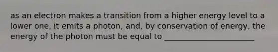 as an electron makes a transition from a higher energy level to a lower one, it emits a photon, and, by conservation of energy, the energy of the photon must be equal to _______________________