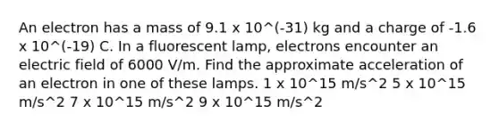 An electron has a mass of 9.1 x 10^(-31) kg and a charge of -1.6 x 10^(-19) C. In a fluorescent lamp, electrons encounter an electric field of 6000 V/m. Find the approximate acceleration of an electron in one of these lamps. 1 x 10^15 m/s^2 5 x 10^15 m/s^2 7 x 10^15 m/s^2 9 x 10^15 m/s^2