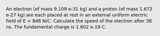 An electron (of mass 9.109 e-31 kg) and a proton (of mass 1.672 e-27 kg) are each placed at rest in an external uniform electric field of E = 848 N/C. Calculate the speed of the electron after 38 ns. The fundamental charge is 1.602 e-19 C.