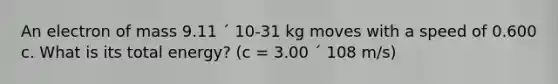 An electron of mass 9.11 ´ 10-31 kg moves with a speed of 0.600 c. What is its total energy? (c = 3.00 ´ 108 m/s)