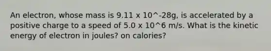 An electron, whose mass is 9.11 x 10^-28g, is accelerated by a positive charge to a speed of 5.0 x 10^6 m/s. What is the kinetic energy of electron in joules? on calories?