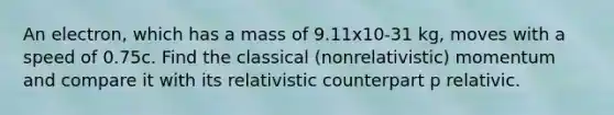 An electron, which has a mass of 9.11x10-31 kg, moves with a speed of 0.75c. Find the classical (nonrelativistic) momentum and compare it with its relativistic counterpart p relativic.