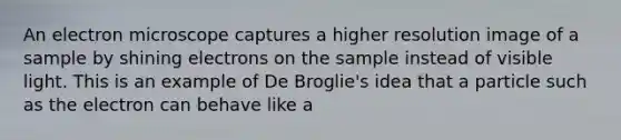 An electron microscope captures a higher resolution image of a sample by shining electrons on the sample instead of visible light. This is an example of De Broglie's idea that a particle such as the electron can behave like a