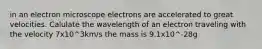 in an electron microscope electrons are accelerated to great velocities. Calulate the wavelength of an electron traveling with the velocity 7x10^3km/s the mass is 9.1x10^-28g