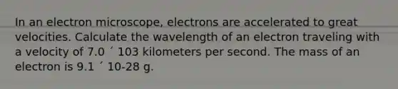 In an electron microscope, electrons are accelerated to great velocities. Calculate the wavelength of an electron traveling with a velocity of 7.0 ´ 103 kilometers per second. The mass of an electron is 9.1 ´ 10-28 g.