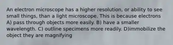 An electron microscope has a higher resolution, or ability to see small things, than a light microscope. This is because electrons A) pass through objects more easily. B) have a smaller wavelength. C) outline specimens more readily. D)immobilize the object they are magnifying