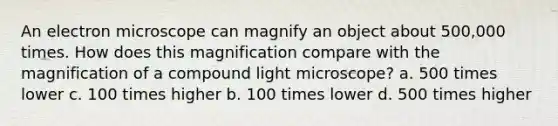 An electron microscope can magnify an object about 500,000 times. How does this magnification compare with the magnification of a compound light microscope? a. 500 times lower c. 100 times higher b. 100 times lower d. 500 times higher