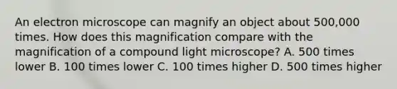 An electron microscope can magnify an object about 500,000 times. How does this magnification compare with the magnification of a compound light microscope? A. 500 times lower B. 100 times lower C. 100 times higher D. 500 times higher