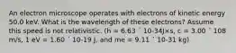 An electron microscope operates with electrons of kinetic energy 50.0 keV. What is the wavelength of these electrons? Assume this speed is not relativistic. (h = 6.63 ´ 10-34J×s, c = 3.00 ´ 108 m/s, 1 eV = 1.60 ´ 10-19 J, and me = 9.11 ´ 10-31 kg)