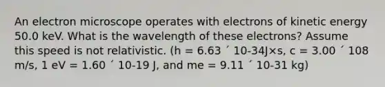 An electron microscope operates with electrons of kinetic energy 50.0 keV. What is the wavelength of these electrons? Assume this speed is not relativistic. (h = 6.63 ´ 10-34J×s, c = 3.00 ´ 108 m/s, 1 eV = 1.60 ´ 10-19 J, and me = 9.11 ´ 10-31 kg)