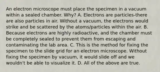 An electron microscope must place the specimen in a vacuum within a sealed chamber. Why? A. Electrons are particles-there are also particles in air. Without a vacuum, the electrons would strike and be scattered by the atoms/particles within the air. B. Because electrons are highly radioactive, and the chamber must be completely sealed to prevent them from escaping and contaminating the lab area. C. This is the method for fixing the specimen to the slide grid for an electron microscope. Without fixing the specimen by vacuum, it would slide off and we wouldn't be able to visualize it. D. All of the above are true.