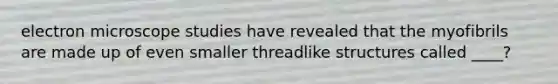 electron microscope studies have revealed that the myofibrils are made up of even smaller threadlike structures called ____?