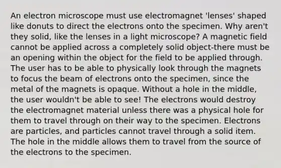 An electron microscope must use electromagnet 'lenses' shaped like donuts to direct the electrons onto the specimen. Why aren't they solid, like the lenses in a light microscope? A magnetic field cannot be applied across a completely solid object-there must be an opening within the object for the field to be applied through. The user has to be able to physically look through the magnets to focus the beam of electrons onto the specimen, since the metal of the magnets is opaque. Without a hole in the middle, the user wouldn't be able to see! The electrons would destroy the electromagnet material unless there was a physical hole for them to travel through on their way to the specimen. Electrons are particles, and particles cannot travel through a solid item. The hole in the middle allows them to travel from the source of the electrons to the specimen.