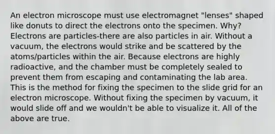 An electron microscope must use electromagnet "lenses" shaped like donuts to direct the electrons onto the specimen. Why? Electrons are particles-there are also particles in air. Without a vacuum, the electrons would strike and be scattered by the atoms/particles within the air. Because electrons are highly radioactive, and the chamber must be completely sealed to prevent them from escaping and contaminating the lab area. This is the method for fixing the specimen to the slide grid for an electron microscope. Without fixing the specimen by vacuum, it would slide off and we wouldn't be able to visualize it. All of the above are true.