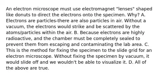 An electron microscope must use electromagnet "lenses" shaped like donuts to direct the electrons onto the specimen. Why? A. Electrons are particles-there are also particles in air. Without a vacuum, the electrons would strike and be scattered by the atoms/particles within the air. B. Because electrons are highly radioactive, and the chamber must be completely sealed to prevent them from escaping and contaminating the lab area. C. This is the method for fixing the specimen to the slide grid for an electron microscope. Without fixing the specimen by vacuum, it would slide off and we wouldn't be able to visualize it. D. All of the above are true.