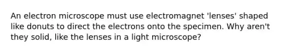 An electron microscope must use electromagnet 'lenses' shaped like donuts to direct the electrons onto the specimen. Why aren't they solid, like the lenses in a light microscope?