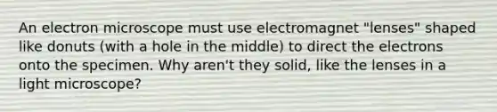 An electron microscope must use electromagnet "lenses" shaped like donuts (with a hole in the middle) to direct the electrons onto the specimen. Why aren't they solid, like the lenses in a light microscope?