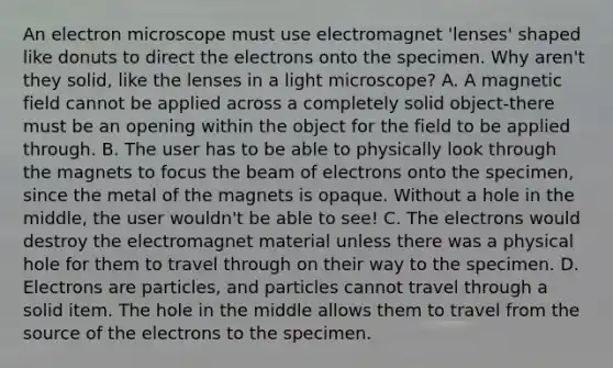 An electron microscope must use electromagnet 'lenses' shaped like donuts to direct the electrons onto the specimen. Why aren't they solid, like the lenses in a light microscope? A. A magnetic field cannot be applied across a completely solid object-there must be an opening within the object for the field to be applied through. B. The user has to be able to physically look through the magnets to focus the beam of electrons onto the specimen, since the metal of the magnets is opaque. Without a hole in the middle, the user wouldn't be able to see! C. The electrons would destroy the electromagnet material unless there was a physical hole for them to travel through on their way to the specimen. D. Electrons are particles, and particles cannot travel through a solid item. The hole in the middle allows them to travel from the source of the electrons to the specimen.