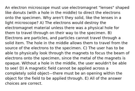 An electron microscope must use electromagnet "lenses" shaped like donuts (with a hole in the middle) to direct the electrons onto the specimen. Why aren't they solid, like the lenses in a light microscope? A) The electrons would destroy the electromagnet material unless there was a physical hole for them to travel through on their way to the specimen. B) Electrons are particles, and particles cannot travel through a solid item. The hole in the middle allows them to travel from the source of the electrons to the specimen. C) The user has to be able to physically look through the magnets to focus the beam of electrons onto the specimen, since the metal of the magnets is opaque. Without a hole in the middle, the user wouldn't be able to see! D) A magnetic field cannot be applied across a completely solid object—there must be an opening within the object for the field to be applied through. E) All of the answer choices are correct.