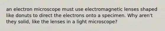 an electron microscope must use electromagnetic lenses shaped like donuts to direct the electrons onto a specimen. Why aren't they solid, like the lenses in a light microscope?