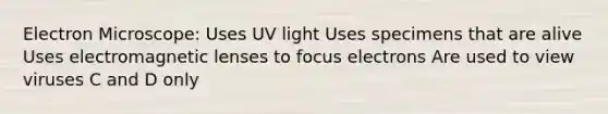 Electron Microscope: Uses UV light Uses specimens that are alive Uses electromagnetic lenses to focus electrons Are used to view viruses C and D only