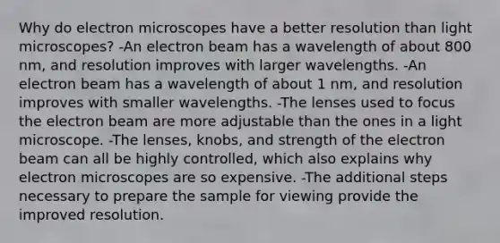 Why do electron microscopes have a better resolution than light microscopes? -An electron beam has a wavelength of about 800 nm, and resolution improves with larger wavelengths. -An electron beam has a wavelength of about 1 nm, and resolution improves with smaller wavelengths. -The lenses used to focus the electron beam are more adjustable than the ones in a light microscope. -The lenses, knobs, and strength of the electron beam can all be highly controlled, which also explains why electron microscopes are so expensive. -The additional steps necessary to prepare the sample for viewing provide the improved resolution.