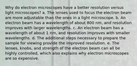 Why do electron microscopes have a better resolution versus light microscopes? a. The lenses used to focus the electron beam are more adjustable than the ones in a light microscope. b. An electron beam has a wavelength of about 800 nm, and resolution improves with larger wavelengths. c. An electron beam has a wavelength of about 1 nm, and resolution improves with smaller wavelengths. d. The additional steps necessary to prepare the sample for viewing provide the improved resolution. e. The lenses, knobs, and strength of the electron beam can all be highly controlled, which also explains why electron microscopes are so expensive.