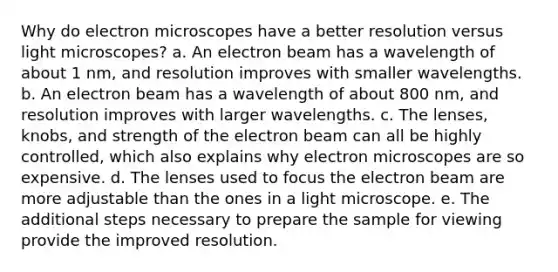 Why do electron microscopes have a better resolution versus light microscopes? a. An electron beam has a wavelength of about 1 nm, and resolution improves with smaller wavelengths. b. An electron beam has a wavelength of about 800 nm, and resolution improves with larger wavelengths. c. The lenses, knobs, and strength of the electron beam can all be highly controlled, which also explains why electron microscopes are so expensive. d. The lenses used to focus the electron beam are more adjustable than the ones in a light microscope. e. The additional steps necessary to prepare the sample for viewing provide the improved resolution.