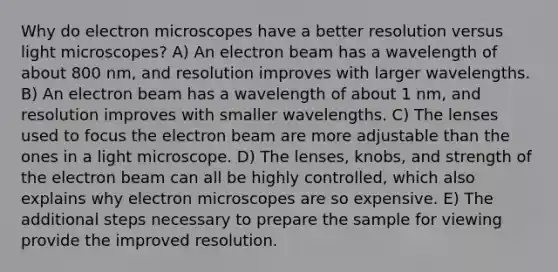 Why do electron microscopes have a better resolution versus light microscopes? A) An electron beam has a wavelength of about 800 nm, and resolution improves with larger wavelengths. B) An electron beam has a wavelength of about 1 nm, and resolution improves with smaller wavelengths. C) The lenses used to focus the electron beam are more adjustable than the ones in a light microscope. D) The lenses, knobs, and strength of the electron beam can all be highly controlled, which also explains why electron microscopes are so expensive. E) The additional steps necessary to prepare the sample for viewing provide the improved resolution.