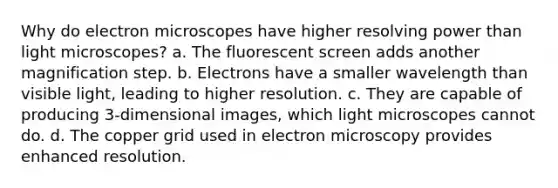 Why do electron microscopes have higher resolving power than light microscopes? a. The fluorescent screen adds another magnification step. b. Electrons have a smaller wavelength than visible light, leading to higher resolution. c. They are capable of producing 3-dimensional images, which light microscopes cannot do. d. The copper grid used in electron microscopy provides enhanced resolution.