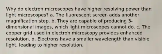 Why do electron microscopes have higher resolving power than light microscopes? a. The fluorescent screen adds another magnification step. b. They are capable of producing 3-dimensional images, which light microscopes cannot do. c. The copper grid used in electron microscopy provides enhanced resolution. d. Electrons have a smaller wavelength than visible light, leading to higher resolution.