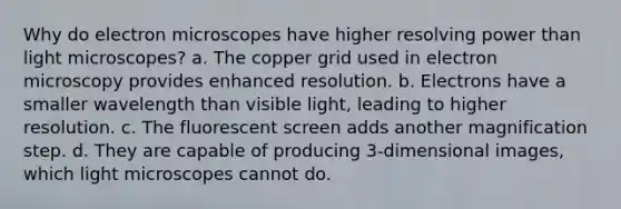 Why do electron microscopes have higher resolving power than light microscopes? a. The copper grid used in electron microscopy provides enhanced resolution. b. Electrons have a smaller wavelength than visible light, leading to higher resolution. c. The fluorescent screen adds another magnification step. d. They are capable of producing 3-dimensional images, which light microscopes cannot do.