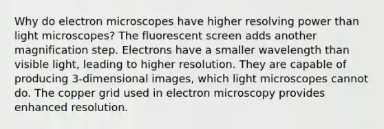 Why do electron microscopes have higher resolving power than light microscopes? The fluorescent screen adds another magnification step. Electrons have a smaller wavelength than visible light, leading to higher resolution. They are capable of producing 3-dimensional images, which light microscopes cannot do. The copper grid used in electron microscopy provides enhanced resolution.