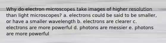 Why do electron microscopes take images of higher resolution than light microscopes? a. electrons could be said to be smaller, or have a smaller wavelength b. electrons are clearer c. electrons are more powerful d. photons are messier e. photons are more powerful